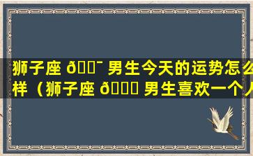 狮子座 🐯 男生今天的运势怎么样（狮子座 🐋 男生喜欢一个人的表现 准到爆）